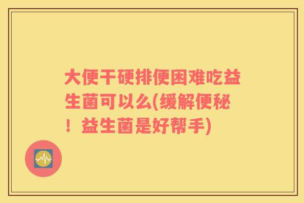 大便干硬排便困难吃益生菌可以么(缓解便秘！益生菌是好帮手)