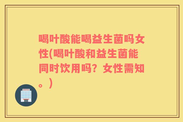 喝叶酸能喝益生菌吗女性(喝叶酸和益生菌能同时饮用吗？女性需知。)