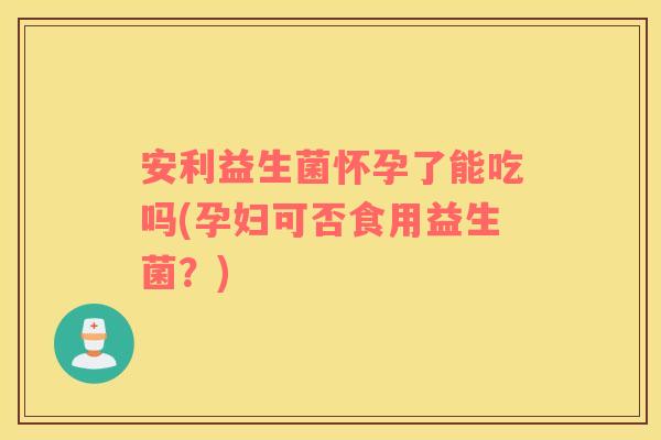 安利益生菌怀孕了能吃吗(孕妇可否食用益生菌？)