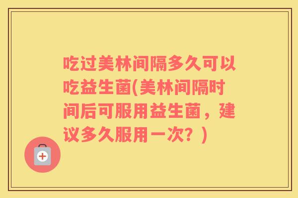 吃过美林间隔多久可以吃益生菌(美林间隔时间后可服用益生菌，建议多久服用一次？)