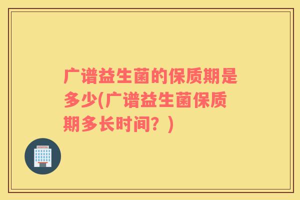 广谱益生菌的保质期是多少(广谱益生菌保质期多长时间？)