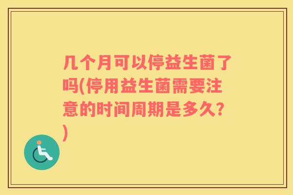 几个月可以停益生菌了吗(停用益生菌需要注意的时间周期是多久？)