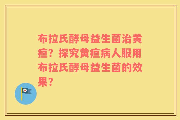 布拉氏酵母益生菌黄疸?探究黄疸人服用布拉氏酵母益生菌的效果? 布拉氏酵母益生菌黄疸?探究黄疸人服用布拉氏酵母益生菌的效果?