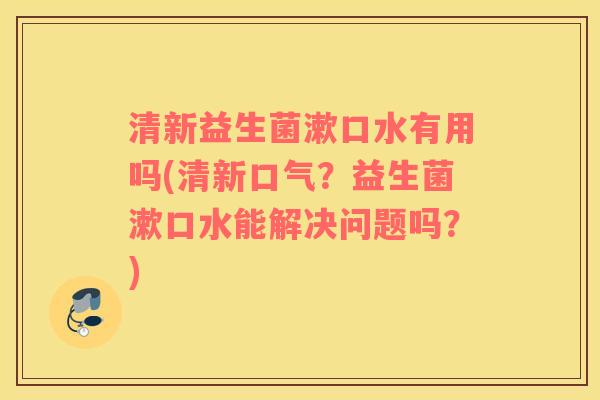 清新益生菌漱口水有用吗(清新口气？益生菌漱口水能解决问题吗？)