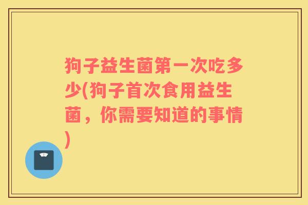 狗子益生菌第一次吃多少(狗子首次食用益生菌，你需要知道的事情)