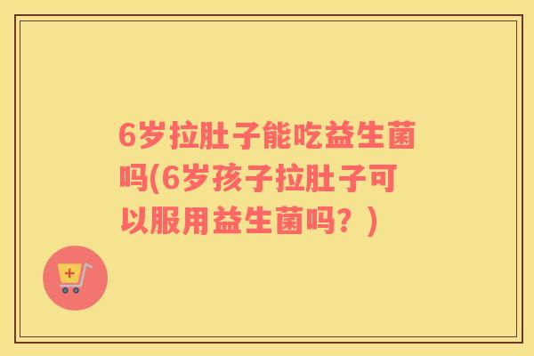 6岁拉肚子能吃益生菌吗(6岁孩子拉肚子可以服用益生菌吗？)
