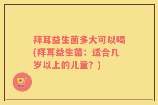 拜耳益生菌多大可以喝(拜耳益生菌：适合几岁以上的儿童？)