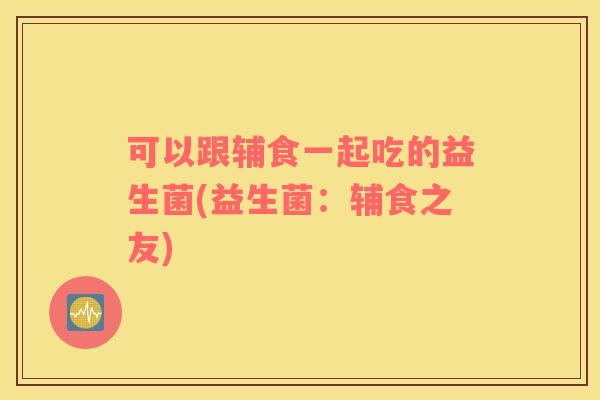 可以跟辅食一起吃的益生菌(益生菌:辅食之友) 可以跟辅食一起吃的益生菌(益生菌:辅食之友)