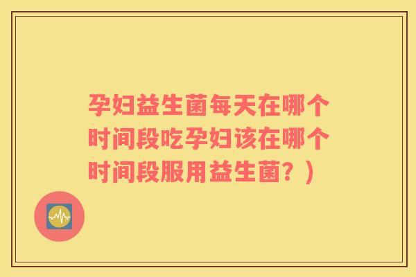 孕妇益生菌每天在哪个时间段吃孕妇该在哪个时间段服用益生菌？)