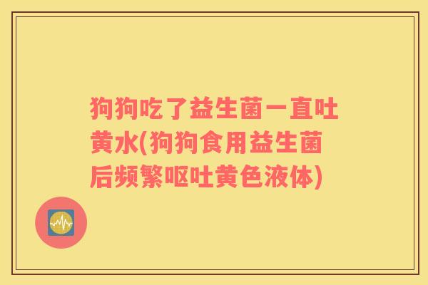 狗狗吃了益生菌一直吐黄水(狗狗食用益生菌后频繁呕吐黄色液体)
