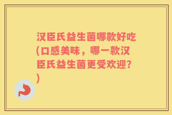 汉臣氏益生菌哪款好吃(口感美味，哪一款汉臣氏益生菌更受欢迎？)