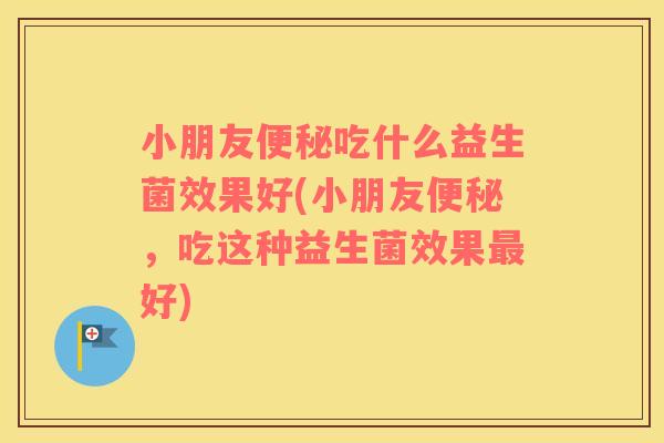 小朋友便秘吃什么益生菌效果好(小朋友便秘，吃这种益生菌效果最好)
