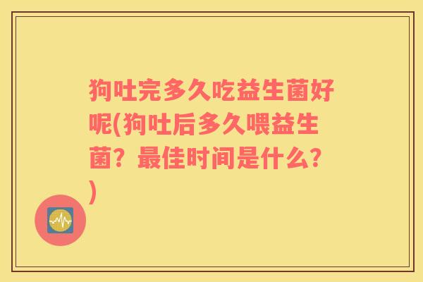 狗吐完多久吃益生菌好呢(狗吐后多久喂益生菌？最佳时间是什么？)