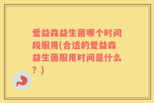 爱益森益生菌哪个时间段服用(合适的爱益森益生菌服用时间是什么？)