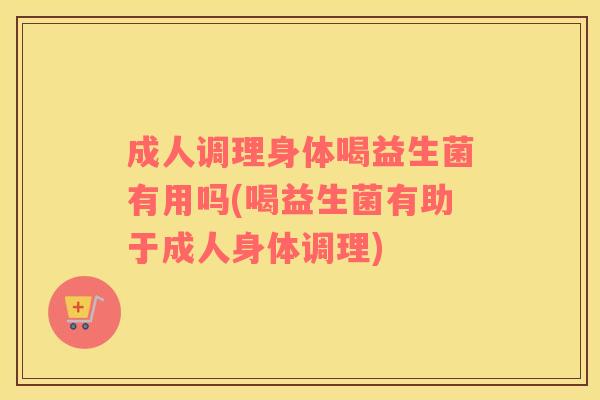 成人调理身体喝益生菌有用吗(喝益生菌有助于成人身体调理)