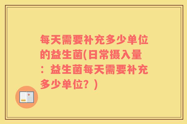 每天需要补充多少单位的益生菌(日常摄入量：益生菌每天需要补充多少单位？)
