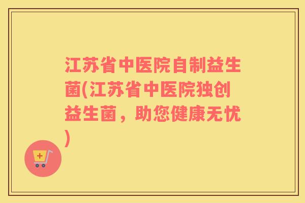 江苏省中医院自制益生菌(江苏省中医院独创益生菌，助您健康无忧)