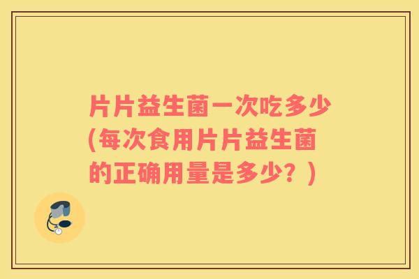片片益生菌一次吃多少(每次食用片片益生菌的正确用量是多少？)