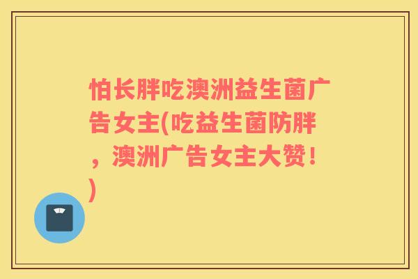 怕长胖吃澳洲益生菌广告女主(吃益生菌防胖，澳洲广告女主大赞！)