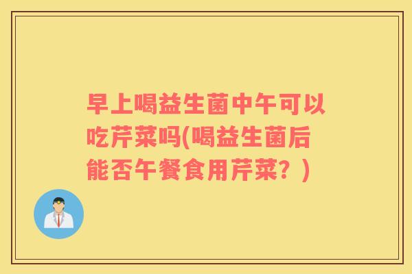 早上喝益生菌中午可以吃芹菜吗(喝益生菌后能否午餐食用芹菜？)