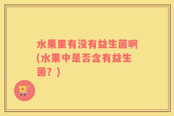 水果里有没有益生菌啊(水果中是否含有益生菌？)