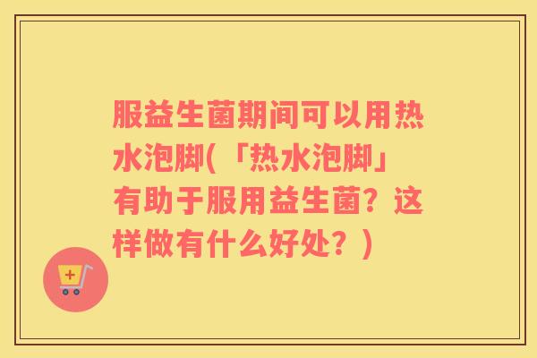 服益生菌期间可以用热水泡脚(「热水泡脚」有助于服用益生菌？这样做有什么好处？)