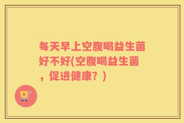 每天早上空腹喝益生菌好不好(空腹喝益生菌，促进健康？)