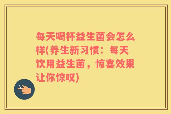 每天喝杯益生菌会怎么样(养生新习惯：每天饮用益生菌，惊喜效果让你惊叹)