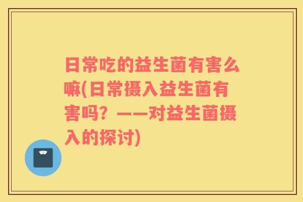 日常吃的益生菌有害么嘛(日常摄入益生菌有害吗？——对益生菌摄入的探讨)