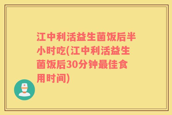 江中利活益生菌饭后半小时吃(江中利活益生菌饭后30分钟最佳食用时间)