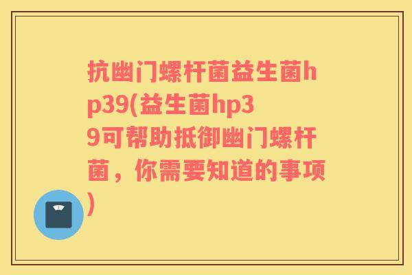 抗幽门螺杆菌益生菌hp39(益生菌hp39可帮助抵御幽门螺杆菌，你需要知道的事项)