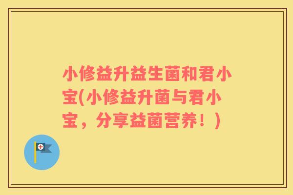 小修益升益生菌和君小宝(小修益升菌与君小宝，分享益菌营养！)