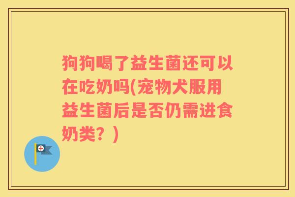 狗狗喝了益生菌还可以在吃奶吗(宠物犬服用益生菌后是否仍需进食奶类？)