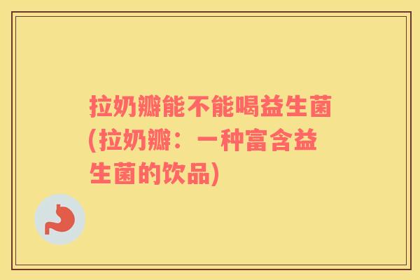 拉奶瓣能不能喝益生菌(拉奶瓣：一种富含益生菌的饮品)