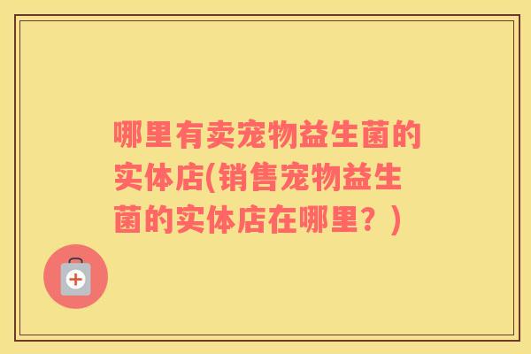 哪里有卖宠物益生菌的实体店(销售宠物益生菌的实体店在哪里？)