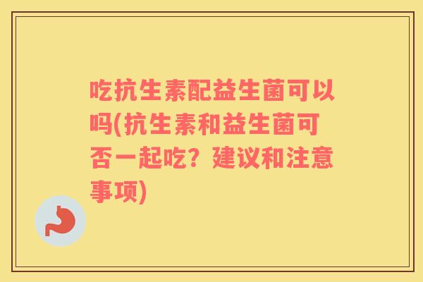 吃抗生素配益生菌可以吗(抗生素和益生菌可否一起吃？建议和注意事项)
