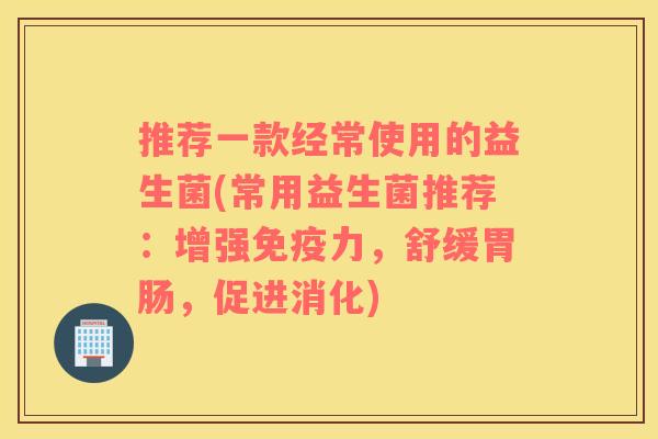 推荐一款经常使用的益生菌(常用益生菌推荐：增强免疫力，舒缓胃肠，促进消化)