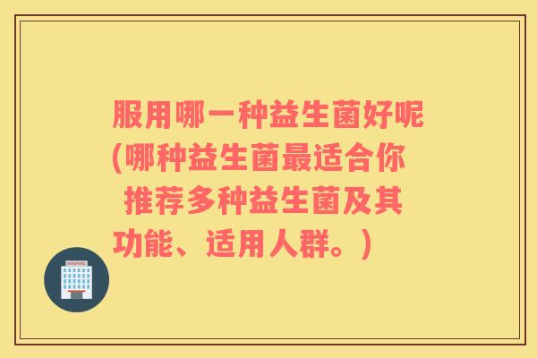 服用哪一种益生菌好呢(哪种益生菌最适合你 推荐多种益生菌及其功能、适用人群。)