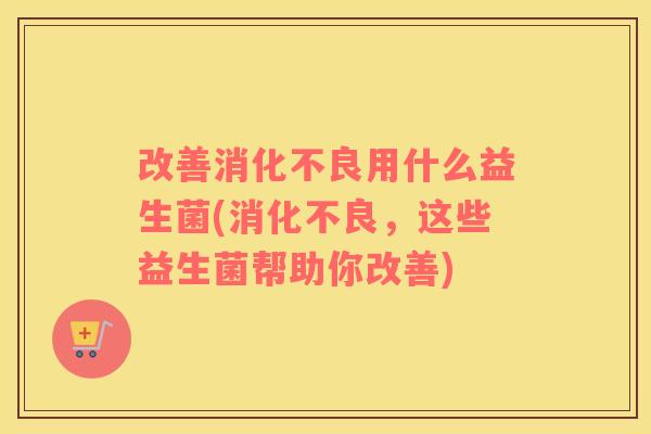改善消化不良用什么益生菌(消化不良，这些益生菌帮助你改善)