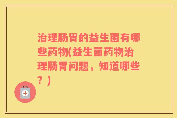 治理肠胃的益生菌有哪些药物(益生菌药物治理肠胃问题，知道哪些？)