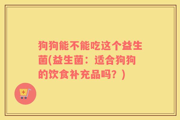 狗狗能不能吃这个益生菌(益生菌：适合狗狗的饮食补充品吗？)