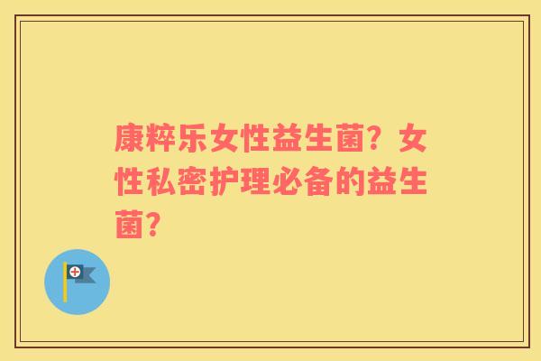 康粹乐女性益生菌？女性私密护理必备的益生菌？