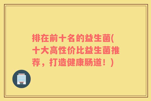 排在前十名的益生菌(十大高性价比益生菌推荐，打造健康肠道！)