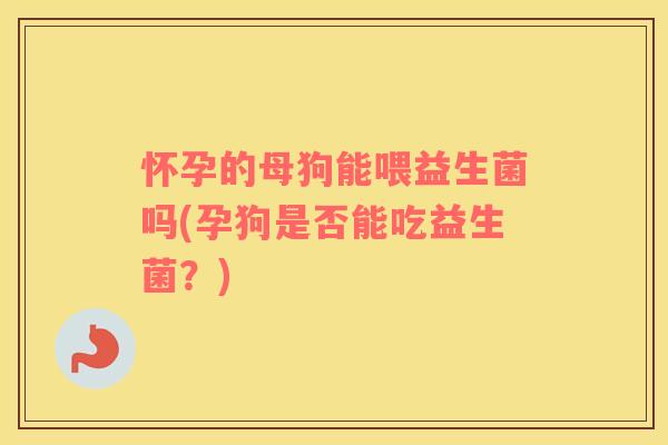怀孕的母狗能喂益生菌吗(孕狗是否能吃益生菌？)