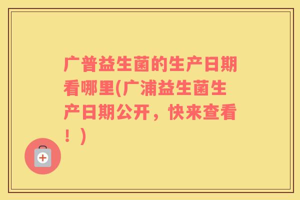 广普益生菌的生产日期看哪里(广浦益生菌生产日期公开，快来查看！)