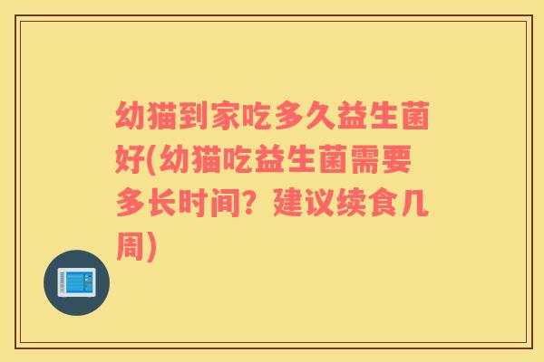 幼猫到家吃多久益生菌好(幼猫吃益生菌需要多长时间？建议续食几周)