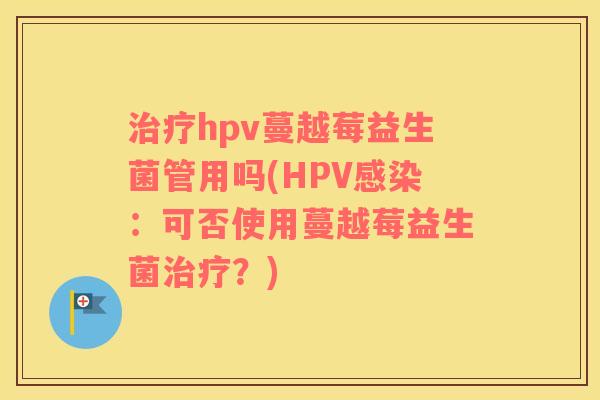 治疗hpv蔓越莓益生菌管用吗(HPV感染：可否使用蔓越莓益生菌治疗？)