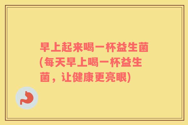 早上起来喝一杯益生菌(每天早上喝一杯益生菌，让健康更亮眼)