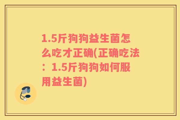 1.5斤狗狗益生菌怎么吃才正确(正确吃法：1.5斤狗狗如何服用益生菌)