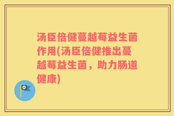 汤臣倍健蔓越莓益生菌作用(汤臣倍健推出蔓越莓益生菌，助力肠道健康)